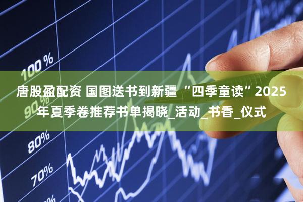 唐股盈配资 国图送书到新疆 “四季童读”2025年夏季卷推荐书单揭晓_活动_书香_仪式