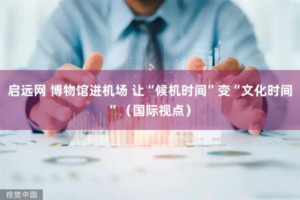 启远网 博物馆进机场 让“候机时间”变“文化时间”（国际视点）