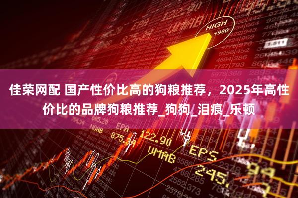 佳荣网配 国产性价比高的狗粮推荐，2025年高性价比的品牌狗粮推荐_狗狗_泪痕_乐顿