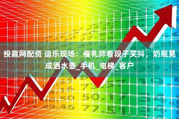 投赢网配资 逗乐现场：催乳师看段子笑抖，奶瓶晃成洒水壶_手机_电梯_客户