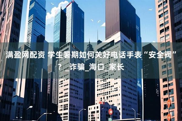 满盈网配资 学生暑期如何关好电话手表“安全阀”？_诈骗_海口_家长