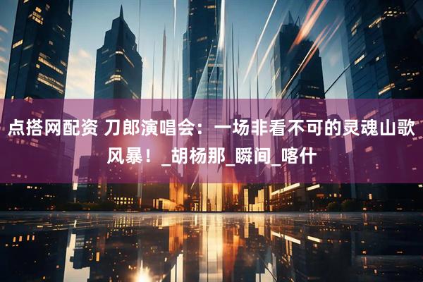 点搭网配资 刀郎演唱会：一场非看不可的灵魂山歌风暴！_胡杨那_瞬间_喀什
