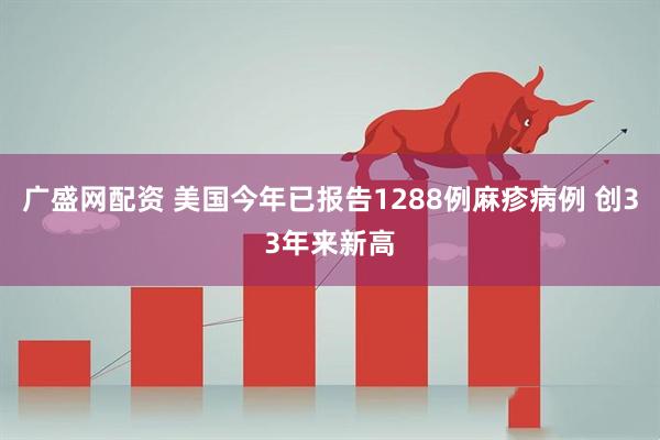 广盛网配资 美国今年已报告1288例麻疹病例 创33年来新高