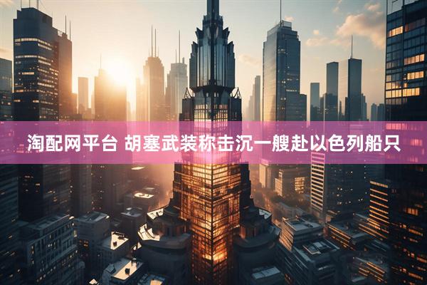 淘配网平台 胡塞武装称击沉一艘赴以色列船只