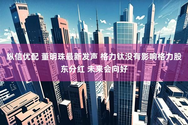 纵信优配 董明珠最新发声 格力钛没有影响格力股东分红 未来会向好