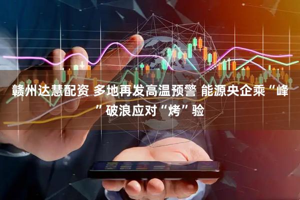 赣州达慧配资 多地再发高温预警 能源央企乘“峰”破浪应对“烤”验