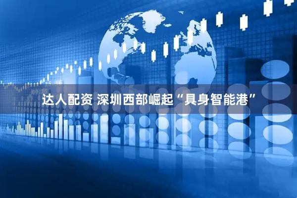 达人配资 深圳西部崛起“具身智能港”