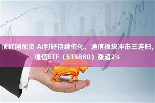 顶红网配资 AI利好持续催化，通信板块冲击三连阳，通信ETF（515880）涨超2%