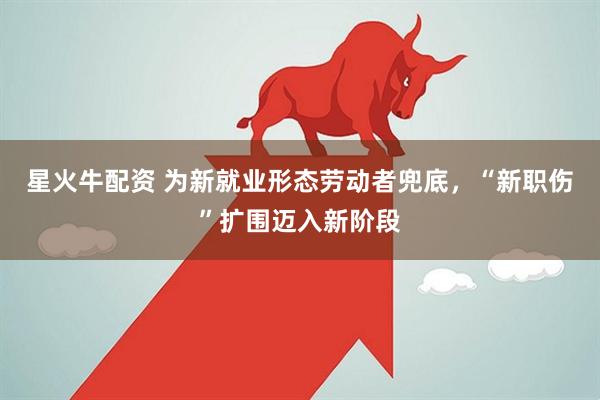 星火牛配资 为新就业形态劳动者兜底，“新职伤”扩围迈入新阶段