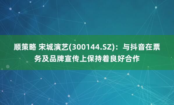 顺策略 宋城演艺(300144.SZ)：与抖音在票务及品牌宣传上保持着良好合作