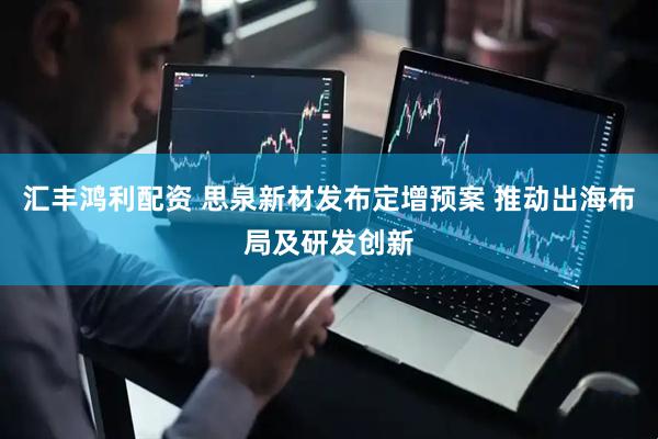 汇丰鸿利配资 思泉新材发布定增预案 推动出海布局及研发创新