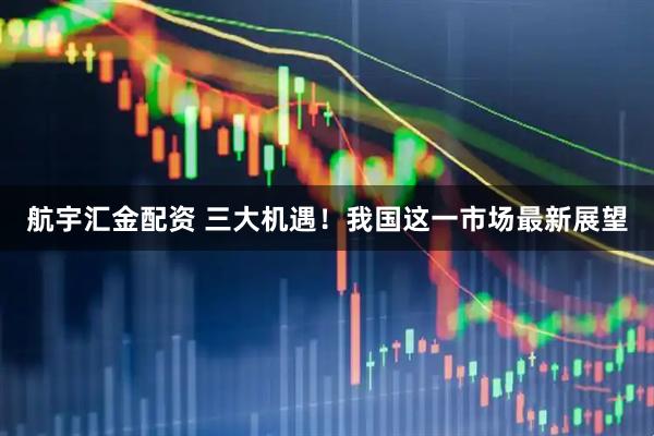 航宇汇金配资 三大机遇！我国这一市场最新展望