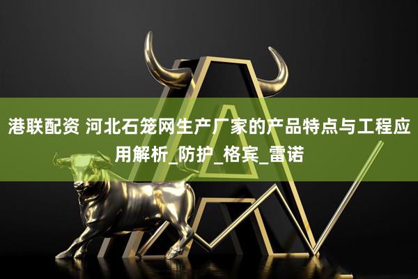港联配资 河北石笼网生产厂家的产品特点与工程应用解析_防护_格宾_雷诺