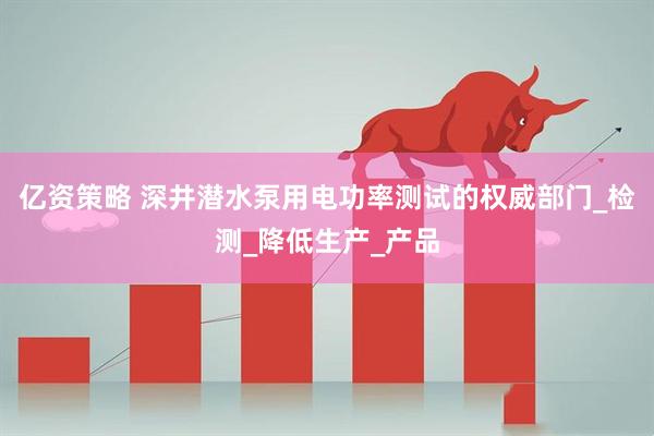 亿资策略 深井潜水泵用电功率测试的权威部门_检测_降低生产_产品