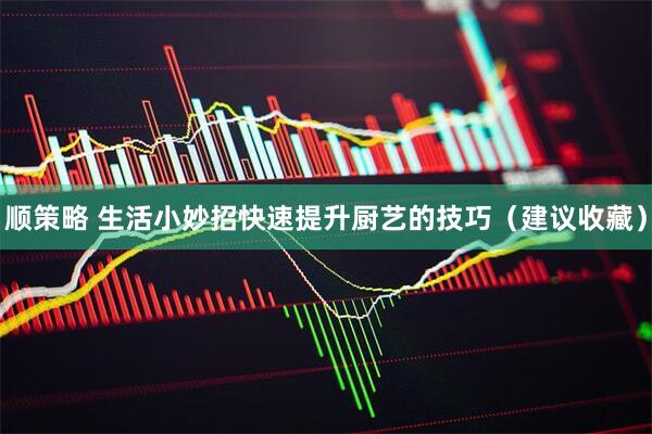 顺策略 生活小妙招快速提升厨艺的技巧(建议收藏)