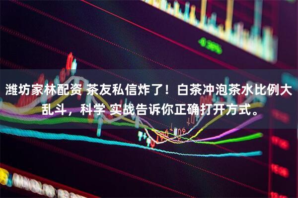 潍坊家林配资 茶友私信炸了！白茶冲泡茶水比例大乱斗，科学 实战告诉你正确打开方式。