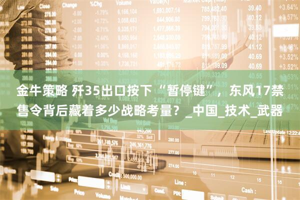 金牛策略 歼35出口按下 “暂停键”,东风17禁售令背后藏着多少战略考量?_中国_技术_武器
