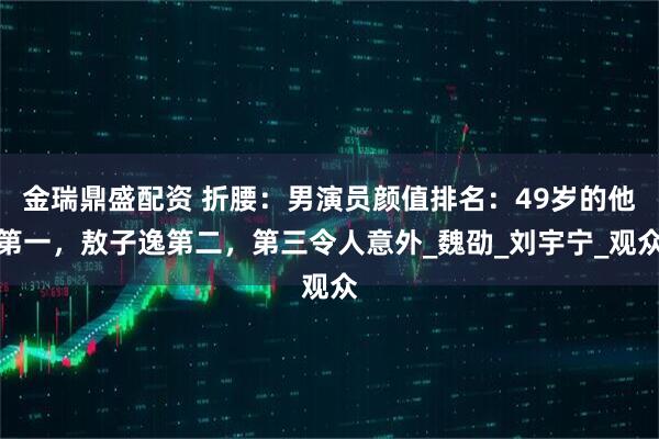 金瑞鼎盛配资 折腰:男演员颜值排名:49岁的他第一,敖子逸第二,第三令人意外_魏劭_刘宇宁_观众