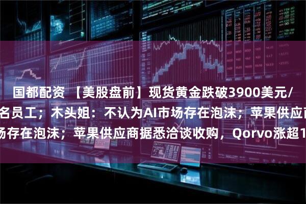 国都配资 【美股盘前】现货黄金跌破3900美元/盎司;亚马逊将裁员3万名员工;木头姐:不认为AI市场存在泡沫;苹果供应商据悉洽谈收购,Qorvo涨超10%