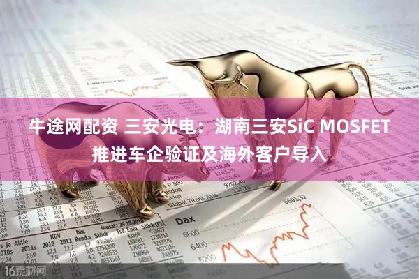 牛途网配资 三安光电：湖南三安SiC MOSFET推进车企验证及海外客户导入