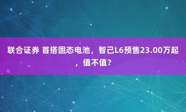 联合证券 首搭固态电池,智己L6预售23.00万起,值不值?