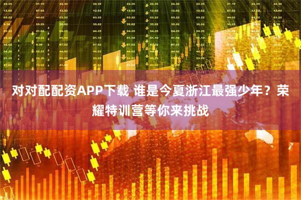 对对配配资APP下载 谁是今夏浙江最强少年?荣耀特训营等你来挑战