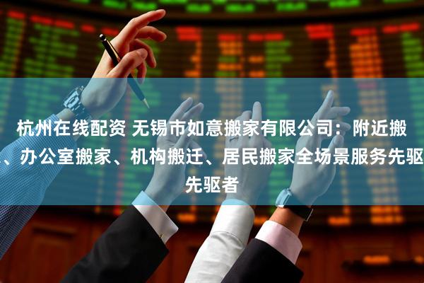杭州在线配资 无锡市如意搬家有限公司：附近搬家、办公室搬家、机构搬迁、居民搬家全场景服务先驱者