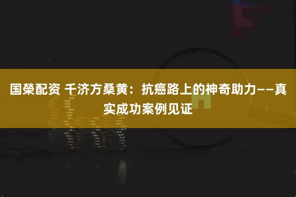 国榮配资 千济方桑黄:抗癌路上的神奇助力——真实成功案例见证