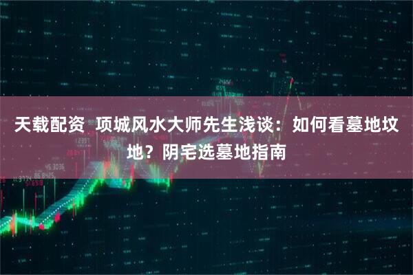 天载配资 项城风水大师先生浅谈:如何看墓地坟地?阴宅选墓地指南