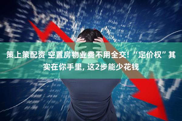 策上策配资 空置房物业费不用全交! “定价权”其实在你手里, 这2步能少花钱