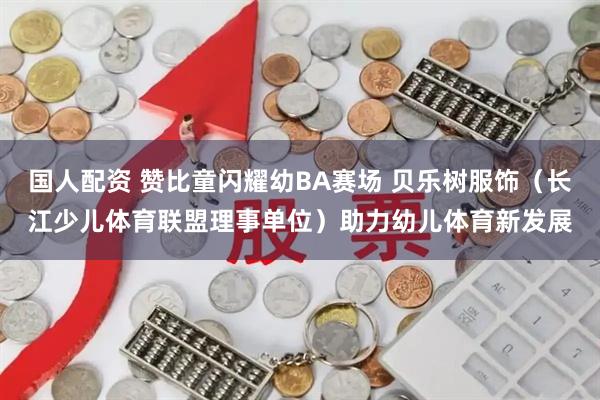 国人配资 赞比童闪耀幼BA赛场 贝乐树服饰(长江少儿体育联盟理事单位)助力幼儿体育新发展