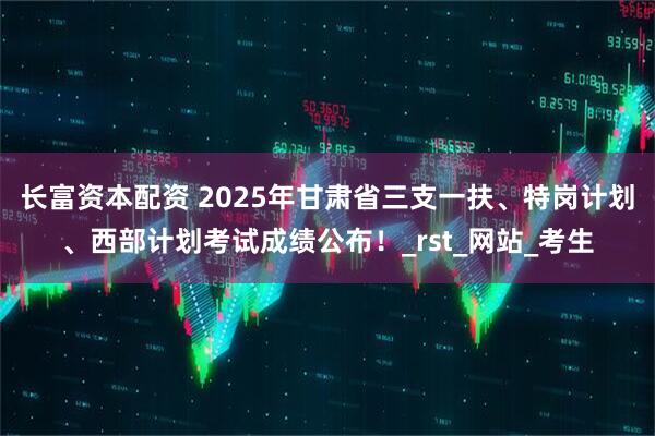 长富资本配资 2025年甘肃省三支一扶、特岗计划、西部计划考试成绩公布!_rst_网站_考生